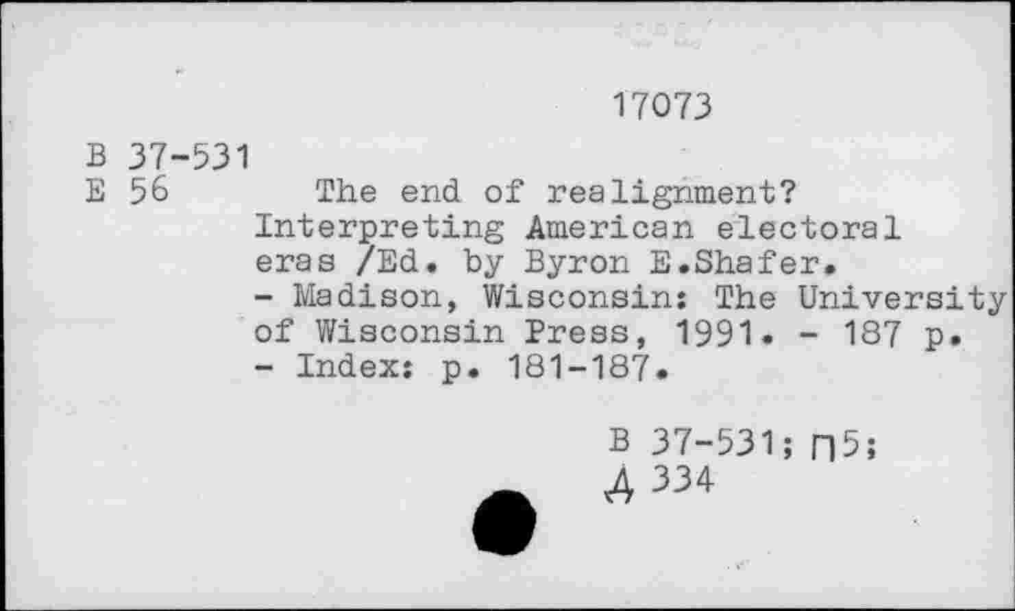 ﻿17073
B 37-531
E 56	The end of realignment?
Interpreting American electoral eras /Ed. by Byron E.Shafer.
-	Madison, Wisconsin: The University of Wisconsin Press, 1991. - 187 p.
-	Index: p. 181-187.
B 37-531;
A 334